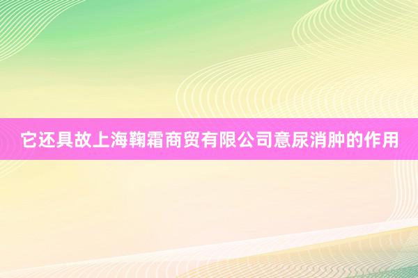 它还具故上海鞠霜商贸有限公司意尿消肿的作用
